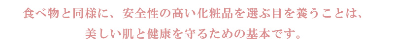 食べ物と同様に、安全性の高い化粧品を選ぶ目を養うことは、美しい肌と健康を守るための基本です。