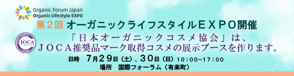 第２回オーガニックライフスタイルEXPO開催
「日本オーガニックコスメ協会」は、
JOCA推奨品マーク取得コスメの展示ブースを作ります。

日時　７月２９日（土）、３０日（日）１０：００－１７：００
場所　国際フォーラム（有楽町）
