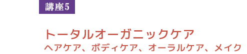 【講座５】トータルオーガニックケア
　ヘアケア、ボディケア、オーラルケア、メイク