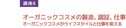 【講座６】　オーガニックコスメの製造、認証、仕事
　オーガニックコスメがライフスタイルと仕事を変える