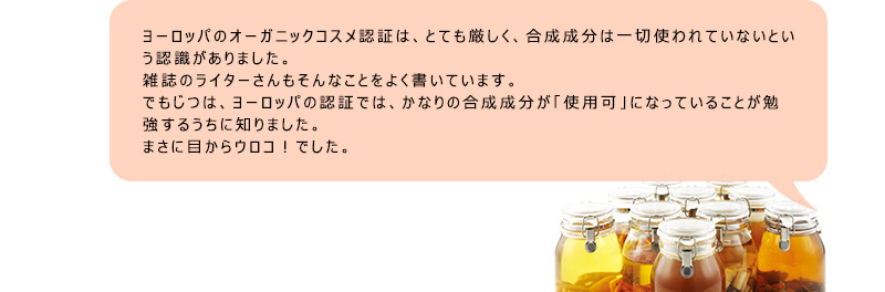 ヨーロッパのオーガニックコスメ認証は、とても厳しく，合成成分は一切使われていないという認識がありました。雑誌のライターさんもそんなことをよく書いています。でもじつは、ヨーロッパの認証では、かなりの合成成分が「使用可」になっていることが勉強するうちに知りました。まさに目からウロコ！でした。