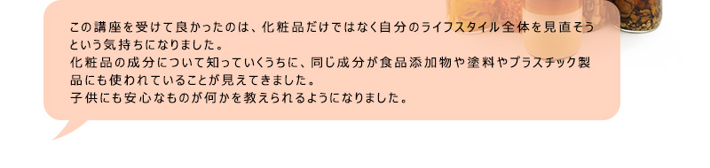 この講座を受けて良かったのは、化粧品だけではなく自分のライフスタイル全体を見直そうという気持ちになりました。化粧品の成分について知っていくうちに、同じ成分が食品添加物や塗料やプラスチック製品にも使われていることが見えてきました。子供にも安心なものが何かを教えられるようになりました。