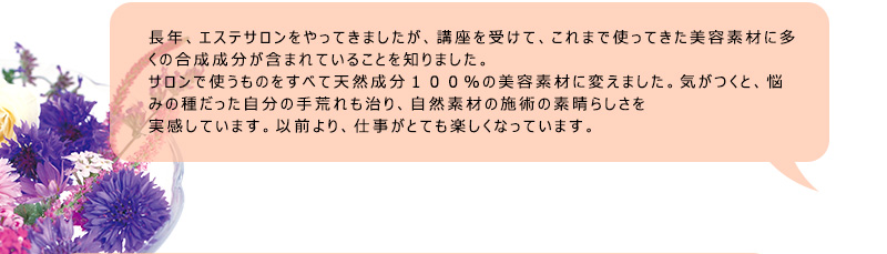 長年、エステサロンをやってきましたが、講座を受けて、これまで使ってきた美容素材に多くの合成成分が含まれていることを知りました。サロンで使うものをすべて天然成分１００％の美容素材に変えました。気がつくと、悩みの種だった自分の手荒れも治り、自然素材の施術の素晴らしさを実感しています。以前より、仕事がとても楽しくなっています。