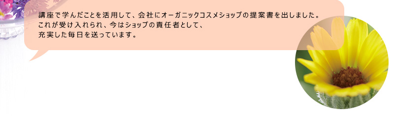 講座で学んだことを活用して、会社にオーガニックコスメショップの提案書を出しました。これが受け入れられ、今はショップの責任者として、充実した毎日を送っています。