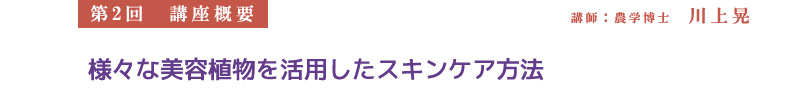 【第2回　講座概要】　講師：農学博士　川上晃
様々な美容植物を活用したスキンケア方法