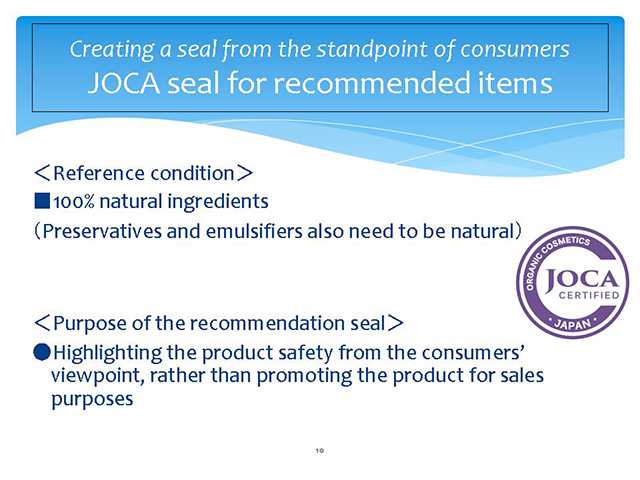 Creating a seal from the standpoint of consumers JOCA seal for recommended items ＜Reference condition＞　■100% natural ingredients（Preservatives and emulsifiers also need to be natural）＜Purpose of the recommendation seal＞ ●Highlighting the product safety from the consumers’ viewpoint, rather than promoting the product for sales purposes