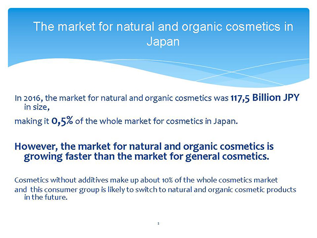 The market for natural and organic cosmetics in Japan In 2016, the market for natural and organic cosmetics was 117,5 Billion JPY in size, making it 0,5% of the whole market for cosmetics in Japan. However, the market for natural and organic cosmetics is growing faster than the market for general cosmetics. Cosmetics without additives make up about 10% of the whole cosmetics market and this consumer group is likely to switch to natural and organic cosmetic products in the future.