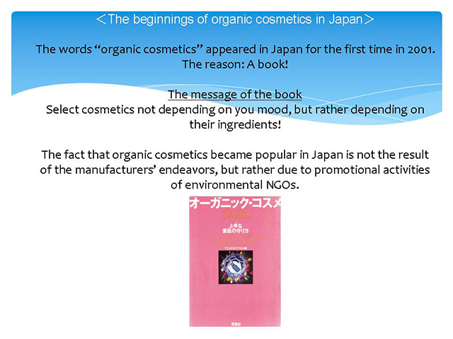 ＜The beginnings of organic cosmetics in Japan＞ The words “organic cosmetics” appeared in Japan for the first time in 2001. The reason: A book! The message of the book Select cosmetics not depending on you mood, but rather depending on their ingredients! The fact that organic cosmetics became popular in Japan is not the result of the manufacturers’ endeavors, but rather due to promotional activities of environmental NGOs. 
