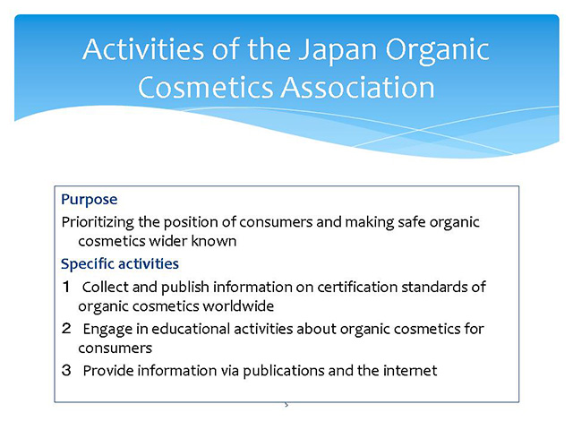  Activities of the Japan Organic Cosmetics Association Purpose　Prioritizing the position of consumers and making safe organic cosmetics wider knownSpecific activities１　Collect and publish information on certification standards of organic cosmetics worldwide２　Engage in educational activities about organic cosmetics for consumers３　Provide information via publications and the internet