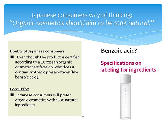 Japanese consumers way of thinking: “Organic cosmetics should aim to be 100% natural.“Doubts of Japanese consumers■　Even though the product is certified according to a European organic cosmetic certification, why does it contain synthetic preservatives (like benzoic acid)?Conclusion■ Japanese consumers will prefer organic cosmetics with 100% natural ingredients