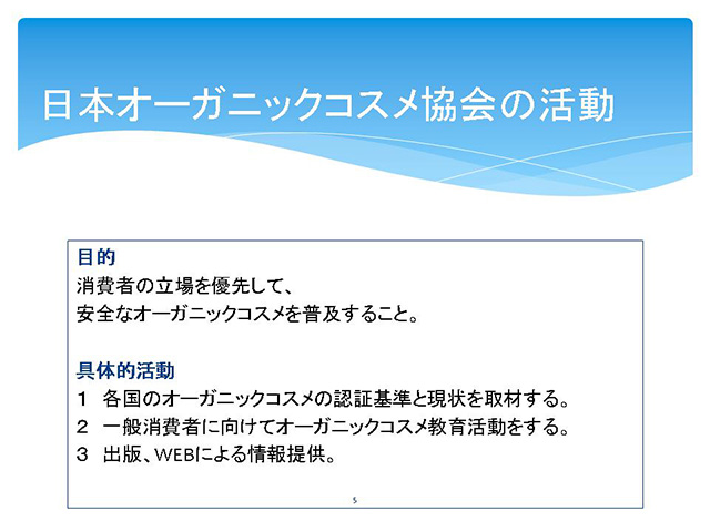 

日本オーガニックコスメ協会の活動



目的　消費者の立場を優先して、安全なオーガニックコスメを普及すること。具体的活動１　各国のオーガニックコスメの認証基準と現状を取材する。２　一般消費者に向けてオーガニックコスメ教育活動をする。３　出版、WEBによる情報提供。