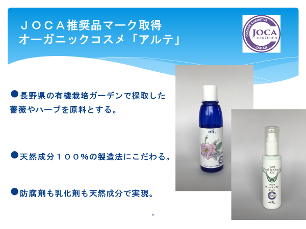 JOCA推奨品マーク取得
オーガニックコスメ「アルテ」

・長野県の有機栽培ガーデンで採取した薔薇やハーブを原料とする。

・天然成分100％の製造法にこだわる。

・防腐剤も乳化剤も天然成分で実現。
