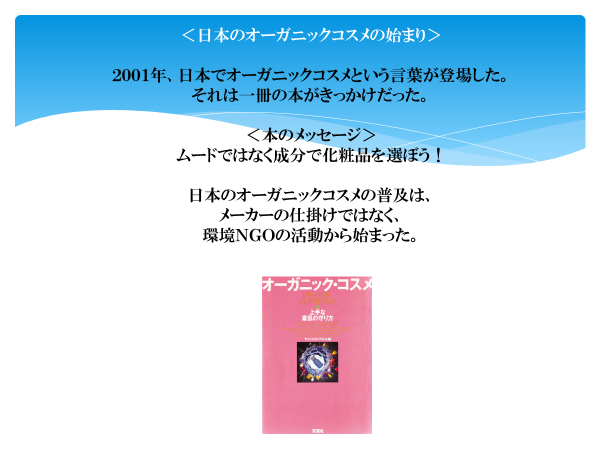 日本のオーガニックコスメの始まり
2001年、日本でオーガニックコスメという言葉が登場した。
それは一冊の本がきっかけだった。
本のメッセージ
ムードではなく成分で化粧品を選ぼう！

日本のオーガニックコスメの普及は、メーカーの仕掛けではなく、
環境NGOの活動から始まった。