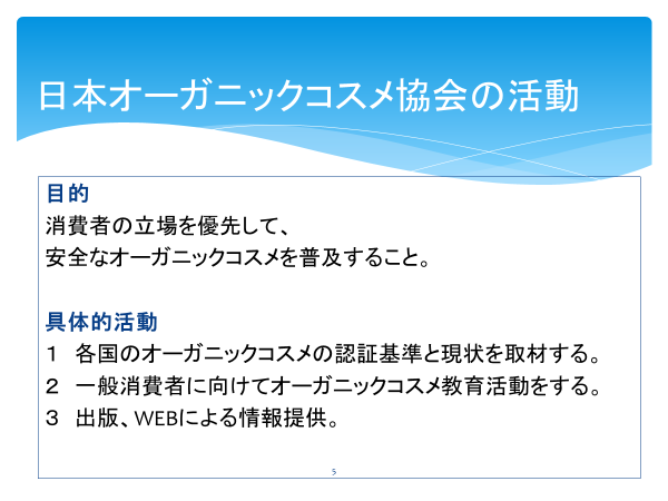 目的
消費者の立場を優先して、
安全なオーガニックコスメを普及すること。

具体的活動
1　各国のオーガニックコスメの認証基準と現状を取材する。
2　一般消費者に向けてオーガニックコスメ教育活動をする。
3　出版、WEBによる情報提供。