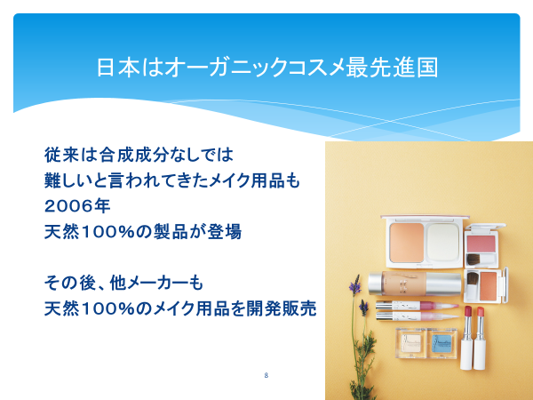 日本はオーガニックコスメ最先進国

従来は合成成分なしでは難しいと言われてきたメイク用品も
2006年
天然成分100％の製品が登場

その後、他メーカーも天然100％のメイク用品を開発販売
