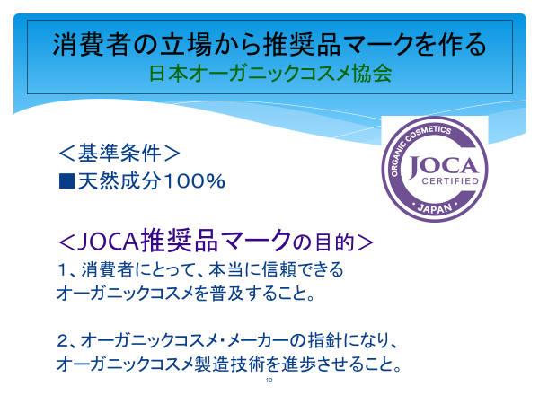 消費者の立場から推奨品マークを作る
日本オーガニックコスメ協会

基準条件
・天然成分100％

JOCA推奨品マークの目的

1　消費者にとって、本当に信頼できるオーガニックコスメを普及すること。
2　オーガニックコスメ・メーカーの指針になり、オーガニックコスメ製造技術を進歩させること。

